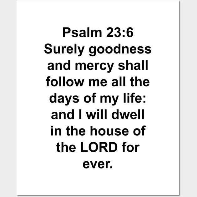 Psalms 23:6  Surely goodness and mercy shall follow me all the days of my life: and I will dwell in the house of the LORD for ever. Wall Art by Holy Bible Verses